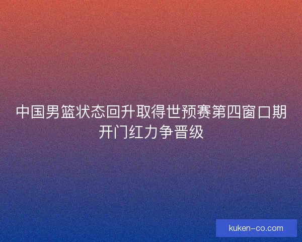 中国男篮状态回升取得世预赛第四窗口期开门红力争晋级