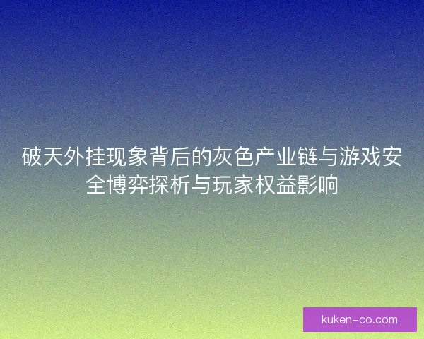 破天外挂现象背后的灰色产业链与游戏安全博弈探析与玩家权益影响