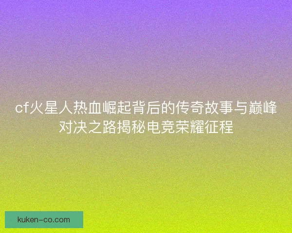 cf火星人热血崛起背后的传奇故事与巅峰对决之路揭秘电竞荣耀征程