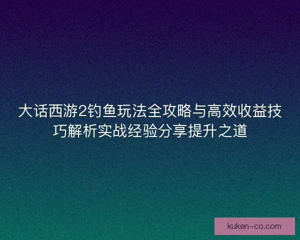 大话西游2钓鱼玩法全攻略与高效收益技巧解析实战经验分享提升之道